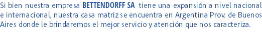 Si bien nuestra empresa BETTENDORFF SA tiene una expansión a nivel nacional e internacional, nuestra casa matriz se encuentra en Argentina Prov. de Buenos Aires donde le brindaremos el mejor servicio y atención que nos caracteriza.