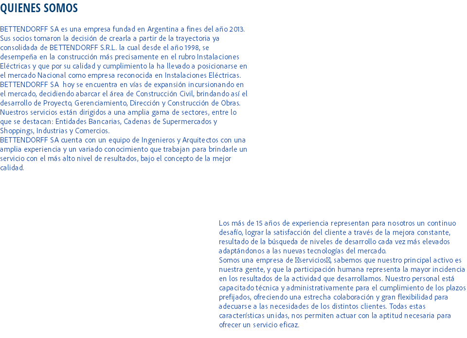 QUIENES SOMOS BETTENDORFF SA es una empresa fundad en Argentina a fines del año 2013. Sus socios tomaron la decisión de crearla a partir de la trayectoria ya consolidada de BETTENDORFF S.R.L. la cual desde el año 1998, se desempeña en la construcción más precisamente en el rubro Instalaciones Eléctricas y que por su calidad y cumplimiento la ha llevado a posicionarse en el mercado Nacional como empresa reconocida en Instalaciones Eléctricas.
BETTENDORFF SA hoy se encuentra en vías de expansión incursionando en el mercado, decidiendo abarcar el área de Construcción Civil, brindando así el desarrollo de Proyecto, Gerenciamiento, Dirección y Construcción de Obras. Nuestros servicios están dirigidos a una amplia gama de sectores, entre lo que se destacan: Entidades Bancarias, Cadenas de Supermercados y Shoppings, Industrias y Comercios.
BETTENDORFF SA cuenta con un equipo de Ingenieros y Arquitectos con una amplia experiencia y un variado conocimiento que trabajan para brindarle un servicio con el más alto nivel de resultados, bajo el concepto de la mejor calidad. Los más de 15 años de experiencia representan para nosotros un continuo desafío, lograr la satisfacción del cliente a través de la mejora constante, resultado de la búsqueda de niveles de desarrollo cada vez más elevados adaptándonos a las nuevas tecnologías del mercado.
Somos una empresa de servicios, sabemos que nuestro principal activo es nuestra gente, y que la participación humana representa la mayor incidencia en los resultados de la actividad que desarrollamos. Nuestro personal está capacitado técnica y administrativamente para el cumplimiento de los plazos prefijados, ofreciendo una estrecha colaboración y gran flexibilidad para adecuarse a las necesidades de los distintos clientes. Todas estas características unidas, nos permiten actuar con la aptitud necesaria para ofrecer un servicio eficaz.
