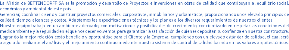 La Misión de BETTENDORFF SA es la promoción y desarrollo de Proyectos e Inversiones en obras de calidad que contribuyan al equilibrio social, económico y ambiental de este país.
Gerenciar, coordinar diseño y construir proyectos comerciales, corporativos, inmobiliarios y urbanísticos, proporcionando unos elevado principios de calidad, tiempo, alcances y costos. Adaptamos las especificaciones técnicas y los planes a los diversos requerimientos de nuestros clientes.
Nuestro equipo trabaja en un ambiente adecuado, con motivaciones y posibilidades de crecimiento, concientizado en respetar las condiciones del medio ambiente y la seguridad en el que nos desenvolvemos, para garantizar la satisfacción de quienes depositan su confianza en nuestra constructora.
Logrando la mejor relación costo beneficio y oportunidad para el Cliente y la Empresa, cumpliendo con un elevado estándar de calidad, el cual será asegurado mediante el análisis y el mejoramiento continuo mediante nuestro sistema de control de calidad basado en los valores arquitectónicos.
