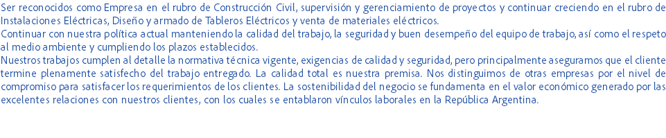 Ser reconocidos como Empresa en el rubro de Construcción Civil, supervisión y gerenciamiento de proyectos y continuar creciendo en el rubro de Instalaciones Eléctricas, Diseño y armado de Tableros Eléctricos y venta de materiales eléctricos.
Continuar con nuestra política actual manteniendo la calidad del trabajo, la seguridad y buen desempeño del equipo de trabajo, así como el respeto al medio ambiente y cumpliendo los plazos establecidos.
Nuestros trabajos cumplen al detalle la normativa técnica vigente, exigencias de calidad y seguridad, pero principalmente aseguramos que el cliente termine plenamente satisfecho del trabajo entregado. La calidad total es nuestra premisa. Nos distinguimos de otras empresas por el nivel de compromiso para satisfacer los requerimientos de los clientes. La sostenibilidad del negocio se fundamenta en el valor económico generado por las excelentes relaciones con nuestros clientes, con los cuales se entablaron vínculos laborales en la República Argentina. 