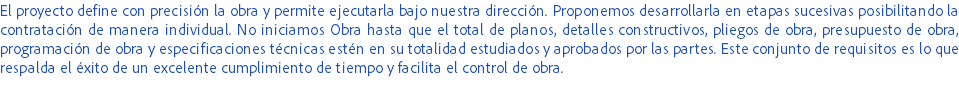 El proyecto define con precisión la obra y permite ejecutarla bajo nuestra dirección. Proponemos desarrollarla en etapas sucesivas posibilitando la contratación de manera individual. No iniciamos Obra hasta que el total de planos, detalles constructivos, pliegos de obra, presupuesto de obra, programación de obra y especificaciones técnicas estén en su totalidad estudiados y aprobados por las partes. Este conjunto de requisitos es lo que respalda el éxito de un excelente cumplimiento de tiempo y facilita el control de obra.
