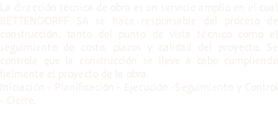 La dirección técnica de obra es un servicio amplio en el cual BETTENDORFF SA se hace responsable del proceso de construcción, tanto del punto de vista técnico como el seguimiento de costo, plazos y calidad del proyecto. Se controla que la construcción se lleve a cabo cumpliendo fielmente el proyecto de la obra.
Iniciación - Planificación - Ejecución -Seguimiento y Control - Cierre.

