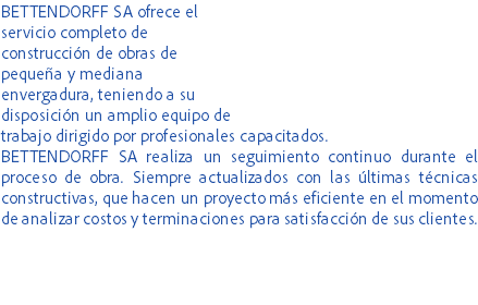 BETTENDORFF SA ofrece el servicio completo de construcción de obras de pequeña y mediana envergadura, teniendo a su disposición un amplio equipo de trabajo dirigido por profesionales capacitados.
BETTENDORFF SA realiza un seguimiento continuo durante el proceso de obra. Siempre actualizados con las últimas técnicas constructivas, que hacen un proyecto más eficiente en el momento de analizar costos y terminaciones para satisfacción de sus clientes.
