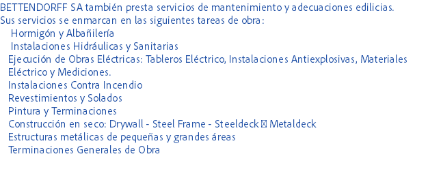 BETTENDORFF SA también presta servicios de mantenimiento y adecuaciones edilicias.
Sus servicios se enmarcan en las siguientes tareas de obra: Hormigón y Albañilería Instalaciones Hidráulicas y Sanitarias Ejecución de Obras Eléctricas: Tableros Eléctrico, Instalaciones Antiexplosivas, Materiales Eléctrico y Mediciones. Instalaciones Contra Incendio Revestimientos y Solados Pintura y Terminaciones Construcción en seco: Drywall - Steel Frame - Steeldeck  Metaldeck Estructuras metálicas de pequeñas y grandes áreas Terminaciones Generales de Obra 