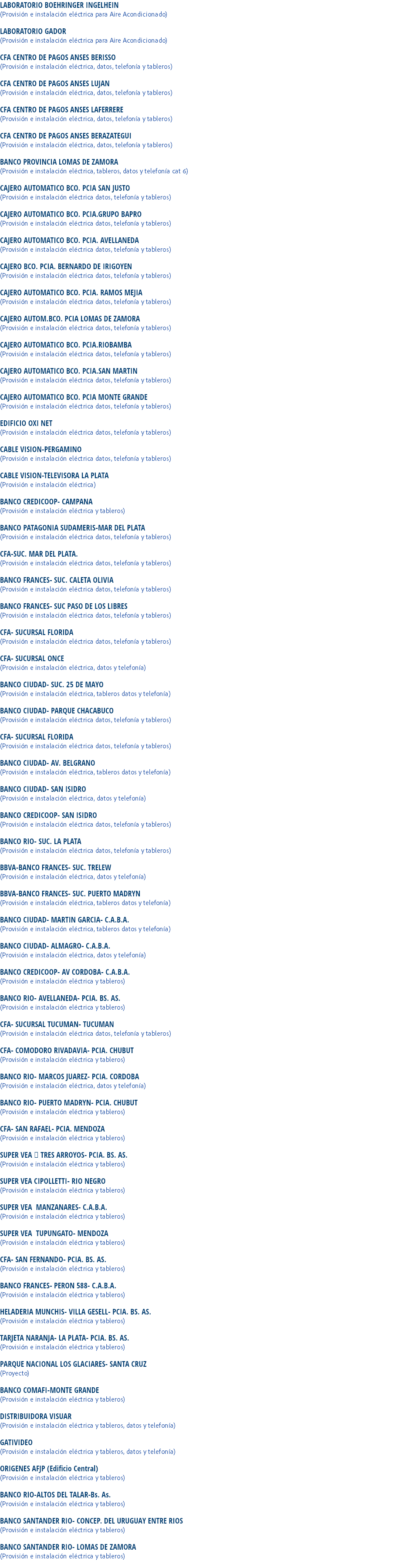 LABORATORIO BOEHRINGER INGELHEIN
(Provisión e instalación eléctrica para Aire Acondicionado) LABORATORIO GADOR
(Provisión e instalación eléctrica para Aire Acondicionado) CFA CENTRO DE PAGOS ANSES BERISSO
(Provisión e instalación eléctrica, datos, telefonía y tableros) CFA CENTRO DE PAGOS ANSES LUJAN
(Provisión e instalación eléctrica, datos, telefonía y tableros) CFA CENTRO DE PAGOS ANSES LAFERRERE
(Provisión e instalación eléctrica, datos, telefonía y tableros) CFA CENTRO DE PAGOS ANSES BERAZATEGUI
(Provisión e instalación eléctrica, datos, telefonía y tableros) BANCO PROVINCIA LOMAS DE ZAMORA
(Provisión e instalación eléctrica, tableros, datos y telefonía cat 6) CAJERO AUTOMATICO BCO. PCIA SAN JUSTO
(Provisión e instalación eléctrica datos, telefonía y tableros) CAJERO AUTOMATICO BCO. PCIA.GRUPO BAPRO
(Provisión e instalación eléctrica datos, telefonía y tableros) CAJERO AUTOMATICO BCO. PCIA. AVELLANEDA
(Provisión e instalación eléctrica datos, telefonía y tableros) CAJERO BCO. PCIA. BERNARDO DE IRIGOYEN
(Provisión e instalación eléctrica datos, telefonía y tableros) CAJERO AUTOMATICO BCO. PCIA. RAMOS MEJIA
(Provisión e instalación eléctrica datos, telefonía y tableros) CAJERO AUTOM.BCO. PCIA LOMAS DE ZAMORA
(Provisión e instalación eléctrica datos, telefonía y tableros) CAJERO AUTOMATICO BCO. PCIA.RIOBAMBA
(Provisión e instalación eléctrica datos, telefonía y tableros) CAJERO AUTOMATICO BCO. PCIA.SAN MARTIN
(Provisión e instalación eléctrica datos, telefonía y tableros) CAJERO AUTOMATICO BCO. PCIA MONTE GRANDE
(Provisión e instalación eléctrica datos, telefonía y tableros) EDIFICIO OXI NET
(Provisión e instalación eléctrica datos, telefonía y tableros) CABLE VISION-PERGAMINO
(Provisión e instalación eléctrica datos, telefonía y tableros) CABLE VISION-TELEVISORA LA PLATA
(Provisión e instalación eléctrica) BANCO CREDICOOP- CAMPANA
(Provisión e instalación eléctrica y tableros) BANCO PATAGONIA SUDAMERIS-MAR DEL PLATA
(Provisión e instalación eléctrica datos, telefonía y tableros) CFA-SUC. MAR DEL PLATA.
(Provisión e instalación eléctrica datos, telefonía y tableros) BANCO FRANCES- SUC. CALETA OLIVIA
(Provisión e instalación eléctrica datos, telefonía y tableros) BANCO FRANCES- SUC PASO DE LOS LIBRES
(Provisión e instalación eléctrica datos, telefonía y tableros) CFA- SUCURSAL FLORIDA
(Provisión e instalación eléctrica datos, telefonía y tableros) CFA- SUCURSAL ONCE
(Provisión e instalación eléctrica, datos y telefonía) BANCO CIUDAD- SUC. 25 DE MAYO
(Provisión e instalación eléctrica, tableros datos y telefonía) BANCO CIUDAD- PARQUE CHACABUCO
(Provisión e instalación eléctrica datos, telefonía y tableros) CFA- SUCURSAL FLORIDA
(Provisión e instalación eléctrica datos, telefonía y tableros) BANCO CIUDAD- AV. BELGRANO
(Provisión e instalación eléctrica, tableros datos y telefonía) BANCO CIUDAD- SAN ISIDRO
(Provisión e instalación eléctrica, datos y telefonía) BANCO CREDICOOP- SAN ISIDRO
(Provisión e instalación eléctrica datos, telefonía y tableros) BANCO RIO- SUC. LA PLATA
(Provisión e instalación eléctrica datos, telefonía y tableros) BBVA-BANCO FRANCES- SUC. TRELEW
(Provisión e instalación eléctrica, datos y telefonía) BBVA-BANCO FRANCES- SUC. PUERTO MADRYN
(Provisión e instalación eléctrica, tableros datos y telefonía) BANCO CIUDAD- MARTIN GARCIA- C.A.B.A.
(Provisión e instalación eléctrica, tableros datos y telefonía) BANCO CIUDAD- ALMAGRO- C.A.B.A.
(Provisión e instalación eléctrica, datos y telefonía) BANCO CREDICOOP- AV CORDOBA- C.A.B.A.
(Provisión e instalación eléctrica y tableros) BANCO RIO- AVELLANEDA- PCIA. BS. AS.
(Provisión e instalación eléctrica y tableros) CFA- SUCURSAL TUCUMAN- TUCUMAN
(Provisión e instalación eléctrica datos, telefonía y tableros) CFA- COMODORO RIVADAVIA- PCIA. CHUBUT
(Provisión e instalación eléctrica y tableros) BANCO RIO- MARCOS JUAREZ- PCIA. CORDOBA
(Provisión e instalación eléctrica, datos y telefonía) BANCO RIO- PUERTO MADRYN- PCIA. CHUBUT
(Provisión e instalación eléctrica y tableros) CFA- SAN RAFAEL- PCIA. MENDOZA
(Provisión e instalación eléctrica y tableros) SUPER VEA  TRES ARROYOS- PCIA. BS. AS.
(Provisión e instalación eléctrica y tableros) SUPER VEA CIPOLLETTI- RIO NEGRO
(Provisión e instalación eléctrica y tableros) SUPER VEA MANZANARES- C.A.B.A.
(Provisión e instalación eléctrica y tableros) SUPER VEA TUPUNGATO- MENDOZA
(Provisión e instalación eléctrica y tableros) CFA- SAN FERNANDO- PCIA. BS. AS.
(Provisión e instalación eléctrica y tableros) BANCO FRANCES- PERON 588- C.A.B.A.
(Provisión e instalación eléctrica y tableros) HELADERIA MUNCHIS- VILLA GESELL- PCIA. BS. AS.
(Provisión e instalación eléctrica y tableros) TARJETA NARANJA- LA PLATA- PCIA. BS. AS.
(Provisión e instalación eléctrica y tableros) PARQUE NACIONAL LOS GLACIARES- SANTA CRUZ
(Proyecto) BANCO COMAFI-MONTE GRANDE
(Provisión e instalación eléctrica y tableros) DISTRIBUIDORA VISUAR
(Provisión e instalación eléctrica y tableros, datos y telefonía) GATIVIDEO
(Provisión e instalación eléctrica y tableros, datos y telefonía) ORIGENES AFJP (Edificio Central)
(Provisión e instalación eléctrica y tableros) BANCO RIO-ALTOS DEL TALAR-Bs. As.
(Provisión e instalación eléctrica y tableros) BANCO SANTANDER RIO- CONCEP. DEL URUGUAY ENTRE RIOS
(Provisión e instalación eléctrica y tableros) BANCO SANTANDER RIO- LOMAS DE ZAMORA
(Provisión e instalación eléctrica y tableros)
