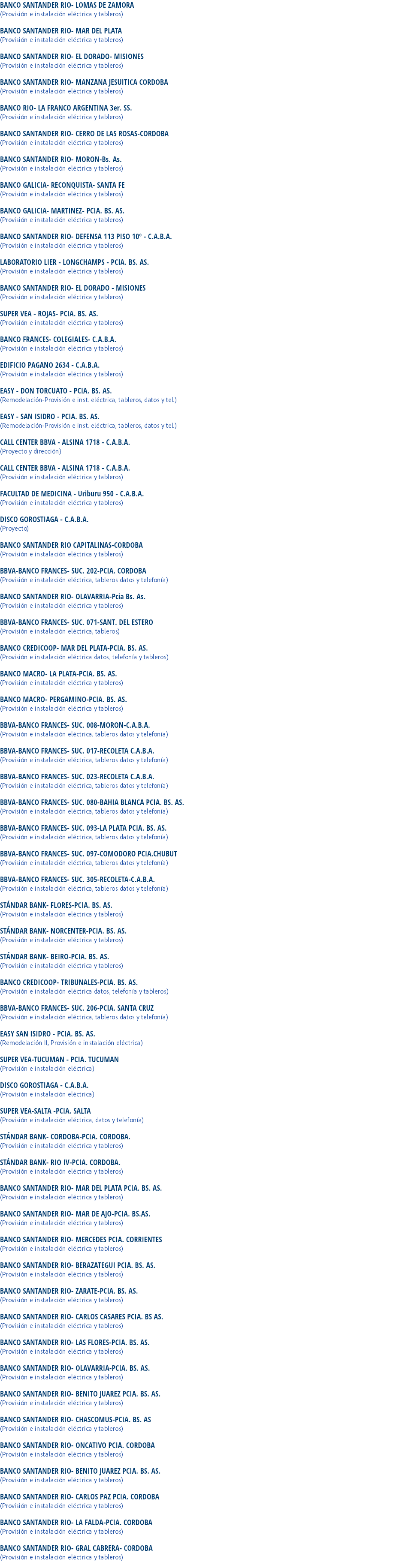 BANCO SANTANDER RIO- LOMAS DE ZAMORA
(Provisión e instalación eléctrica y tableros) BANCO SANTANDER RIO- MAR DEL PLATA
(Provisión e instalación eléctrica y tableros) BANCO SANTANDER RIO- EL DORADO- MISIONES
(Provisión e instalación eléctrica y tableros) BANCO SANTANDER RIO- MANZANA JESUITICA CORDOBA
(Provisión e instalación eléctrica y tableros) BANCO RIO- LA FRANCO ARGENTINA 3er. SS.
(Provisión e instalación eléctrica y tableros) BANCO SANTANDER RIO- CERRO DE LAS ROSAS-CORDOBA
(Provisión e instalación eléctrica y tableros) BANCO SANTANDER RIO- MORON-Bs. As.
(Provisión e instalación eléctrica y tableros) BANCO GALICIA- RECONQUISTA- SANTA FE
(Provisión e instalación eléctrica y tableros) BANCO GALICIA- MARTINEZ- PCIA. BS. AS.
(Provisión e instalación eléctrica y tableros) BANCO SANTANDER RIO- DEFENSA 113 PISO 10º - C.A.B.A.
(Provisión e instalación eléctrica y tableros) LABORATORIO LIER - LONGCHAMPS - PCIA. BS. AS.
(Provisión e instalación eléctrica y tableros) BANCO SANTANDER RIO- EL DORADO - MISIONES
(Provisión e instalación eléctrica y tableros) SUPER VEA - ROJAS- PCIA. BS. AS.
(Provisión e instalación eléctrica y tableros) BANCO FRANCES- COLEGIALES- C.A.B.A.
(Provisión e instalación eléctrica y tableros) EDIFICIO PAGANO 2634 - C.A.B.A.
(Provisión e instalación eléctrica y tableros) EASY - DON TORCUATO - PCIA. BS. AS.
(Remodelación-Provisión e inst. eléctrica, tableros, datos y tel.) EASY - SAN ISIDRO - PCIA. BS. AS.
(Remodelación-Provisión e inst. eléctrica, tableros, datos y tel.) CALL CENTER BBVA - ALSINA 1718 - C.A.B.A.
(Proyecto y dirección) CALL CENTER BBVA - ALSINA 1718 - C.A.B.A.
(Provisión e instalación eléctrica y tableros) FACULTAD DE MEDICINA - Uriburu 950 - C.A.B.A.
(Provisión e instalación eléctrica y tableros) DISCO GOROSTIAGA - C.A.B.A.
(Proyecto) BANCO SANTANDER RIO CAPITALINAS-CORDOBA
(Provisión e instalación eléctrica y tableros) BBVA-BANCO FRANCES- SUC. 202-PCIA. CORDOBA
(Provisión e instalación eléctrica, tableros datos y telefonía) BANCO SANTANDER RIO- OLAVARRIA-Pcia Bs. As.
(Provisión e instalación eléctrica y tableros) BBVA-BANCO FRANCES- SUC. 071-SANT. DEL ESTERO
(Provisión e instalación eléctrica, tableros) BANCO CREDICOOP- MAR DEL PLATA-PCIA. BS. AS.
(Provisión e instalación eléctrica datos, telefonía y tableros) BANCO MACRO- LA PLATA-PCIA. BS. AS.
(Provisión e instalación eléctrica y tableros) BANCO MACRO- PERGAMINO-PCIA. BS. AS.
(Provisión e instalación eléctrica y tableros) BBVA-BANCO FRANCES- SUC. 008-MORON-C.A.B.A.
(Provisión e instalación eléctrica, tableros datos y telefonía) BBVA-BANCO FRANCES- SUC. 017-RECOLETA C.A.B.A.
(Provisión e instalación eléctrica, tableros datos y telefonía) BBVA-BANCO FRANCES- SUC. 023-RECOLETA C.A.B.A.
(Provisión e instalación eléctrica, tableros datos y telefonía) BBVA-BANCO FRANCES- SUC. 080-BAHIA BLANCA PCIA. BS. AS.
(Provisión e instalación eléctrica, tableros datos y telefonía) BBVA-BANCO FRANCES- SUC. 093-LA PLATA PCIA. BS. AS.
(Provisión e instalación eléctrica, tableros datos y telefonía) BBVA-BANCO FRANCES- SUC. 097-COMODORO PCIA.CHUBUT
(Provisión e instalación eléctrica, tableros datos y telefonía) BBVA-BANCO FRANCES- SUC. 305-RECOLETA-C.A.B.A.
(Provisión e instalación eléctrica, tableros datos y telefonía) STÁNDAR BANK- FLORES-PCIA. BS. AS.
(Provisión e instalación eléctrica y tableros) STÁNDAR BANK- NORCENTER-PCIA. BS. AS.
(Provisión e instalación eléctrica y tableros) STÁNDAR BANK- BEIRO-PCIA. BS. AS.
(Provisión e instalación eléctrica y tableros) BANCO CREDICOOP- TRIBUNALES-PCIA. BS. AS.
(Provisión e instalación eléctrica datos, telefonía y tableros) BBVA-BANCO FRANCES- SUC. 206-PCIA. SANTA CRUZ
(Provisión e instalación eléctrica, tableros datos y telefonía) EASY SAN ISIDRO - PCIA. BS. AS.
(Remodelación II, Provisión e instalación eléctrica) SUPER VEA-TUCUMAN - PCIA. TUCUMAN
(Provisión e instalación eléctrica) DISCO GOROSTIAGA - C.A.B.A.
(Provisión e instalación eléctrica) SUPER VEA-SALTA -PCIA. SALTA
(Provisión e instalación eléctrica, datos y telefonía) STÁNDAR BANK- CORDOBA-PCIA. CORDOBA.
(Provisión e instalación eléctrica y tableros) STÁNDAR BANK- RIO IV-PCIA. CORDOBA.
(Provisión e instalación eléctrica y tableros) BANCO SANTANDER RIO- MAR DEL PLATA PCIA. BS. AS.
(Provisión e instalación eléctrica y tableros) BANCO SANTANDER RIO- MAR DE AJO-PCIA. BS.AS.
(Provisión e instalación eléctrica y tableros) BANCO SANTANDER RIO- MERCEDES PCIA. CORRIENTES
(Provisión e instalación eléctrica y tableros) BANCO SANTANDER RIO- BERAZATEGUI PCIA. BS. AS.
(Provisión e instalación eléctrica y tableros) BANCO SANTANDER RIO- ZARATE-PCIA. BS. AS.
(Provisión e instalación eléctrica y tableros) BANCO SANTANDER RIO- CARLOS CASARES PCIA. BS AS.
(Provisión e instalación eléctrica y tableros) BANCO SANTANDER RIO- LAS FLORES-PCIA. BS. AS.
(Provisión e instalación eléctrica y tableros) BANCO SANTANDER RIO- OLAVARRIA-PCIA. BS. AS.
(Provisión e instalación eléctrica y tableros) BANCO SANTANDER RIO- BENITO JUAREZ PCIA. BS. AS.
(Provisión e instalación eléctrica y tableros) BANCO SANTANDER RIO- CHASCOMUS-PCIA. BS. AS
(Provisión e instalación eléctrica y tableros) BANCO SANTANDER RIO- ONCATIVO PCIA. CORDOBA
(Provisión e instalación eléctrica y tableros) BANCO SANTANDER RIO- BENITO JUAREZ PCIA. BS. AS.
(Provisión e instalación eléctrica y tableros) BANCO SANTANDER RIO- CARLOS PAZ PCIA. CORDOBA
(Provisión e instalación eléctrica y tableros) BANCO SANTANDER RIO- LA FALDA-PCIA. CORDOBA
(Provisión e instalación eléctrica y tableros) BANCO SANTANDER RIO- GRAL CABRERA- CORDOBA
(Provisión e instalación eléctrica y tableros)
