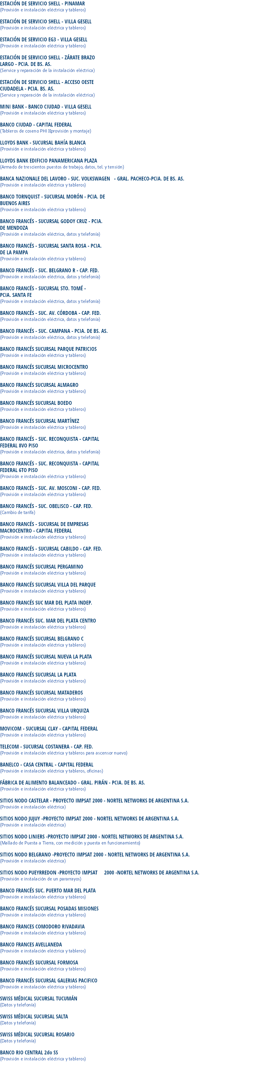 ESTACIÓN DE SERVICIO SHELL - PINAMAR
(Provisión e instalación eléctrica y tableros) ESTACIÓN DE SERVICIO SHELL - VILLA GESELL
(Provisión e instalación eléctrica y tableros) ESTACIÓN DE SERVICIO EG3 - VILLA GESELL
(Provisión e instalación eléctrica y tableros) ESTACIÓN DE SERVICIO SHELL - ZÁRATE BRAZO LARGO - PCIA. DE BS. AS.
(Service y reparación de la instalación eléctrica) ESTACIÓN DE SERVICIO SHELL - ACCESO OESTE CIUDADELA - PCIA. BS. AS.
(Service y reparación de la instalación eléctrica) MINI BANK - BANCO CIUDAD - VILLA GESELL
(Provisión e instalación eléctrica y tableros) BANCO CIUDAD - CAPITAL FEDERAL
(Tableros de coseno PHI provisión y montaje) LLOYDS BANK - SUCURSAL BAHÍA BLANCA
(Provisión e instalación eléctrica y tableros) LLOYDS BANK EDIFICIO PANAMERICANA PLAZA
(Armado de trescientos puestos de trabajo, datos, tel. y tensión) BANCA NAZIONALE DEL LAVORO - SUC. VOLKSWAGEN - GRAL. PACHECO-PCIA. DE BS. AS.
(Provisión e instalación eléctrica y tableros) BANCO TORNQUIST - SUCURSAL MORÓN - PCIA. DE
BUENOS AIRES
(Provisión e instalación eléctrica y tableros) BANCO FRANCÉS - SUCURSAL GODOY CRUZ - PCIA.
DE MENDOZA
(Provisión e instalación eléctrica, datos y telefonía) BANCO FRANCÉS - SUCURSAL SANTA ROSA - PCIA.
DE LA PAMPA
(Provisión e instalación eléctrica y tableros) BANCO FRANCÉS - SUC. BELGRANO R - CAP. FED.
(Provisión e instalación eléctrica, datos y telefonía) BANCO FRANCÉS - SUCURSAL STO. TOMÉ -
PCIA. SANTA FE
(Provisión e instalación eléctrica, datos y telefonía) BANCO FRANCÉS - SUC. AV. CÓRDOBA - CAP. FED.
(Provisión e instalación eléctrica, datos y telefonía) BANCO FRANCÉS - SUC. CAMPANA - PCIA. DE BS. AS.
(Provisión e instalación eléctrica, datos y telefonía) BANCO FRANCÉS SUCURSAL PARQUE PATRICIOS
(Provisión e instalación eléctrica y tableros) BANCO FRANCÉS SUCURSAL MICROCENTRO
(Provisión e instalación eléctrica y tableros) BANCO FRANCÉS SUCURSAL ALMAGRO
(Provisión e instalación eléctrica y tableros) BANCO FRANCÉS SUCURSAL BOEDO
(Provisión e instalación eléctrica y tableros) BANCO FRANCÉS SUCURSAL MARTÍNEZ
(Provisión e instalación eléctrica y tableros) BANCO FRANCÉS - SUC. RECONQUISTA - CAPITAL
FEDERAL 8VO PISO
(Provisión e instalación eléctrica, datos y telefonía) BANCO FRANCÉS - SUC. RECONQUISTA - CAPITAL
FEDERAL 6TO PISO
(Provisión e instalación eléctrica y tableros) BANCO FRANCÉS - SUC. AV. MOSCONI - CAP. FED.
(Provisión e instalación eléctrica y tableros) BANCO FRANCÉS - SUC. OBELISCO - CAP. FED.
(Cambio de tarifa) BANCO FRANCÉS - SUCURSAL DE EMPRESAS
MACROCENTRO - CAPITAL FEDERAL
(Provisión e instalación eléctrica y tableros) BANCO FRANCÉS - SUCURSAL CABILDO - CAP. FED.
(Provisión e instalación eléctrica y tableros) BANCO FRANCÉS SUCURSAL PERGAMINO
(Provisión e instalación eléctrica y tableros) BANCO FRANCÉS SUCURSAL VILLA DEL PARQUE
(Provisión e instalación eléctrica y tableros) BANCO FRANCÉS SUC MAR DEL PLATA INDEP.
(Provisión e instalación eléctrica y tableros) BANCO FRANCÉS SUC. MAR DEL PLATA CENTRO
(Provisión e instalación eléctrica y tableros) BANCO FRANCÉS SUCURSAL BELGRANO C
(Provisión e instalación eléctrica y tableros) BANCO FRANCÉS SUCURSAL NUEVA LA PLATA
(Provisión e instalación eléctrica y tableros) BANCO FRANCÉS SUCURSAL LA PLATA
(Provisión e instalación eléctrica y tableros) BANCO FRANCÉS SUCURSAL MATADEROS
(Provisión e instalación eléctrica y tableros) BANCO FRANCÉS SUCURSAL VILLA URQUIZA
(Provisión e instalación eléctrica y tableros) MOVICOM - SUCURSAL CLAY - CAPITAL FEDERAL
(Provisión e instalación eléctrica y tableros) TELECOM - SUCURSAL COSTANERA - CAP. FED.
(Provisión e instalación eléctrica y tableros para ascensor nuevo) BANELCO - CASA CENTRAL - CAPITAL FEDERAL
(Provisión e instalación eléctrica y tableros, oficinas) FÁBRICA DE ALIMENTO BALANCEADO - GRAL. PIRÁN - PCIA. DE BS. AS.
(Provisión e instalación eléctrica y tableros) SITIOS NODO CASTELAR - PROYECTO IMPSAT 2000 - NORTEL NETWORKS DE ARGENTINA S.A.
(Provisión e instalación eléctrica) SITIOS NODO JUJUY -PROYECTO IMPSAT 2000 - NORTEL NETWORKS DE ARGENTINA S.A.
(Provisión e instalación eléctrica) SITIOS NODO LINIERS -PROYECTO IMPSAT 2000 - NORTEL NETWORKS DE ARGENTINA S.A.
(Mallado de Puesta a Tierra, con medición y puesta en funcionamiento) SITIOS NODO BELGRANO -PROYECTO IMPSAT 2000 - NORTEL NETWORKS DE ARGENTINA S.A.
(Provisión e instalación eléctrica) SITIOS NODO PUEYRREDON -PROYECTO IMPSAT 2000 -NORTEL NETWORKS DE ARGENTINA S.A.
(Provisión e instalación de un pararrayos) BANCO FRANCÉS SUC. PUERTO MAR DEL PLATA
(Provisión e instalación eléctrica y tableros) BANCO FRANCÉS SUCURSAL POSADAS MISIONES
(Provisión e instalación eléctrica y tableros) BANCO FRANCES COMODORO RIVADAVIA
(Provisión e instalación eléctrica y tableros) BANCO FRANCES AVELLANEDA
(Provisión e instalación eléctrica y tableros) BANCO FRANCÉS SUCURSAL FORMOSA
(Provisión e instalación eléctrica y tableros) BANCO FRANCÉS SUCURSAL GALERIAS PACIFICO
(Provisión e instalación eléctrica y tableros) SWISS MÉDICAL SUCURSAL TUCUMÁN
(Datos y telefonía) SWISS MÉDICAL SUCURSAL SALTA
(Datos y telefonía) SWISS MÉDICAL SUCURSAL ROSARIO
(Datos y telefonía) BANCO RIO CENTRAL 2do SS
(Provisión e instalación eléctrica y tableros)
