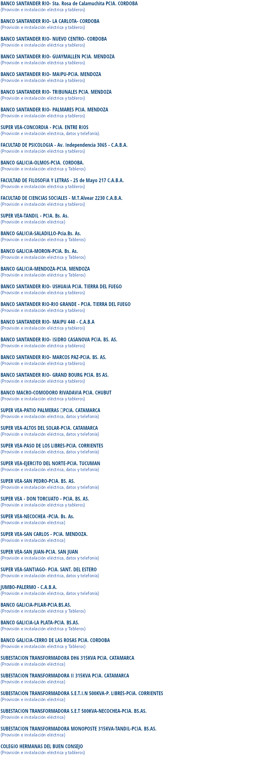 BANCO SANTANDER RIO- Sta. Rosa de Calamuchita PCIA. CORDOBA (Provisión e instalación eléctrica y tableros) BANCO SANTANDER RIO- LA CARLOTA- CORDOBA
(Provisión e instalación eléctrica y tableros) BANCO SANTANDER RIO- NUEVO CENTRO- CORDOBA
(Provisión e instalación eléctrica y tableros) BANCO SANTANDER RIO- GUAYMALLEN PCIA. MENDOZA
(Provisión e instalación eléctrica y tableros) BANCO SANTANDER RIO- MAIPU-PCIA. MENDOZA
(Provisión e instalación eléctrica y tableros) BANCO SANTANDER RIO- TRIBUNALES PCIA. MENDOZA
(Provisión e instalación eléctrica y tableros) BANCO SANTANDER RIO- PALMARES PCIA. MENDOZA
(Provisión e instalación eléctrica y tableros) SUPER VEA-CONCORDIA - PCIA. ENTRE RIOS
(Provisión e instalación eléctrica, datos y telefonía). FACULTAD DE PSICOLOGIA - Av. Independencia 3065 - C.A.B.A.
(Provisión e instalación eléctrica y tableros) BANCO GALICIA-OLMOS-PCIA. CORDOBA.
(Provisión e instalación eléctrica y Tableros) FACULTAD DE FILOSOFIA Y LETRAS - 25 de Mayo 217 C.A.B.A.
(Provisión e instalación eléctrica y tableros) FACULTAD DE CIENCIAS SOCIALES - M.T.Alvear 2230 C.A.B.A.
(Provisión e instalación eléctrica y tableros) SUPER VEA-TANDIL - PCIA. Bs. As.
(Provisión e instalación eléctrica) BANCO GALICIA-SALADILLO-Pcia.Bs. As.
(Provisión e instalación eléctrica y Tableros) BANCO GALICIA-MORON-PCIA. Bs. As.
(Provisión e instalación eléctrica y Tableros) BANCO GALICIA-MENDOZA-PCIA. MENDOZA
(Provisión e instalación eléctrica y Tableros) BANCO SANTANDER RIO- USHUAIA PCIA. TIERRA DEL FUEGO
(Provisión e instalación eléctrica y tableros) BANCO SANTANDER RIO-RIO GRANDE - PCIA. TIERRA DEL FUEGO
(Provisión e instalación eléctrica y tableros) BANCO SANTANDER RIO- MAIPU 440 - C.A.B.A
(Provisión e instalación eléctrica y tableros) BANCO SANTANDER RIO- ISIDRO CASANOVA PCIA. BS. AS.
(Provisión e instalación eléctrica y tableros) BANCO SANTANDER RIO- MARCOS PAZ-PCIA. BS. AS.
(Provisión e instalación eléctrica y tableros) BANCO SANTANDER RIO- GRAND BOURG PCIA. BS AS.
(Provisión e instalación eléctrica y tableros) BANCO MACRO-COMODORO RIVADAVIA PCIA. CHUBUT
(Provisión e instalación eléctrica y tableros) SUPER VEA-PATIO PALMERAS PCIA. CATAMARCA
(Provisión e instalación eléctrica, datos y telefonía) SUPER VEA-ALTOS DEL SOLAR-PCIA. CATAMARCA
(Provisión e instalación eléctrica, datos y telefonía) SUPER VEA-PASO DE LOS LIBRES-PCIA. CORRIENTES
(Provisión e instalación eléctrica, datos y telefonía) SUPER VEA-EJERCITO DEL NORTE-PCIA. TUCUMAN
(Provisión e instalación eléctrica, datos y telefonía) SUPER VEA-SAN PEDRO-PCIA. BS. AS.
(Provisión e instalación eléctrica, datos y telefonía) SUPER VEA - DON TORCUATO - PCIA. BS. AS.
(Provisión e instalación eléctrica y tableros) SUPER VEA-NECOCHEA -PCIA. Bs. As.
(Provisión e instalación eléctrica) SUPER VEA-SAN CARLOS - PCIA. MENDOZA.
(Provisión e instalación eléctrica) SUPER VEA-SAN JUAN-PCIA. SAN JUAN
(Provisión e instalación eléctrica, datos y telefonía) SUPER VEA-SANTIAGO- PCIA. SANT. DEL ESTERO
(Provisión e instalación eléctrica, datos y telefonía) JUMBO-PALERMO - C.A.B.A.
(Provisión e instalación eléctrica, datos y telefonía) BANCO GALICIA-PILAR-PCIA.BS.AS.
(Provisión e instalación eléctrica y Tableros) BANCO GALICIA-LA PLATA-PCIA. BS.AS.
(Provisión e instalación eléctrica y Tableros) BANCO GALICIA-CERRO DE LAS ROSAS PCIA. CORDOBA
(Provisión e instalación eléctrica y Tableros) SUBESTACION TRANSFORMADORA DH6 315KVA PCIA. CATAMARCA
(Provisión e instalación eléctrica) SUBESTACION TRANSFORMADORA II 315KVA PCIA. CATAMARCA
(Provisión e instalación eléctrica) SUBESTACION TRANSFORMADORA S.E.T.I.N 500KVA-P. LIBRES-PCIA. CORRIENTES
(Provisión e instalación eléctrica) SUBESTACION TRANSFORMADORA S.E.T 500KVA-NECOCHEA-PCIA. BS.AS.
(Provisión e instalación eléctrica) SUBESTACION TRANSFORMADORA MONOPOSTE 315KVA-TANDIL-PCIA. BS.AS.
(Provisión e instalación eléctrica) COLEGIO HERMANAS DEL BUEN CONSEJO
(Provisión e instalación eléctrica y tableros)
