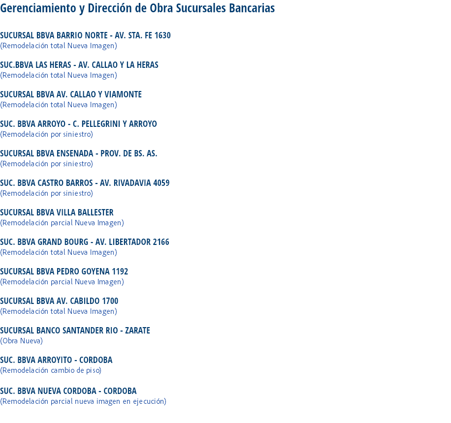 Gerenciamiento y Dirección de Obra Sucursales Bancarias SUCURSAL BBVA BARRIO NORTE - AV. STA. FE 1630
(Remodelación total Nueva Imagen) SUC.BBVA LAS HERAS - AV. CALLAO Y LA HERAS
(Remodelación total Nueva Imagen) SUCURSAL BBVA AV. CALLAO Y VIAMONTE
(Remodelación total Nueva Imagen) SUC. BBVA ARROYO - C. PELLEGRINI Y ARROYO
(Remodelación por siniestro) SUCURSAL BBVA ENSENADA - PROV. DE BS. AS.
(Remodelación por siniestro) SUC. BBVA CASTRO BARROS - AV. RIVADAVIA 4059
(Remodelación por siniestro) SUCURSAL BBVA VILLA BALLESTER
(Remodelación parcial Nueva Imagen) SUC. BBVA GRAND BOURG - AV. LIBERTADOR 2166
(Remodelación total Nueva Imagen) SUCURSAL BBVA PEDRO GOYENA 1192
(Remodelación parcial Nueva Imagen) SUCURSAL BBVA AV. CABILDO 1700
(Remodelación total Nueva Imagen) SUCURSAL BANCO SANTANDER RIO - ZARATE
(Obra Nueva) SUC. BBVA ARROYITO - CORDOBA
(Remodelación cambio de piso) SUC. BBVA NUEVA CORDOBA - CORDOBA (Remodelación parcial nueva imagen en ejecución) 